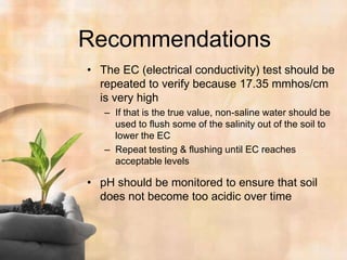 RecommendationsThe EC (electrical conductivity) test should be repeated to verify because 17.35 mmhos/cm is very highIf that is the true value, non-saline water should be used to flush some of the salinity out of the soil to lower the ECRepeat testing & flushing until EC reaches acceptable levelspH should be monitored to ensure that soil does not become too acidic over time