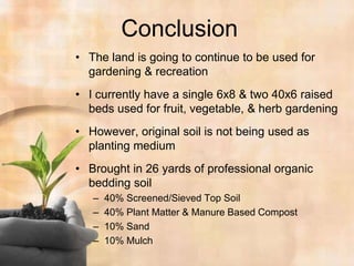 ConclusionThe land is going to continue to be used for gardening & recreationI currently have a single 6x8 & two 40x6 raised beds used for fruit, vegetable, & herb gardeningHowever, original soil is not being used as planting mediumBrought in 26 yards of professional organic bedding soil 40% Screened/Sieved Top Soil40% Plant Matter & Manure Based Compost10% Sand10% Mulch