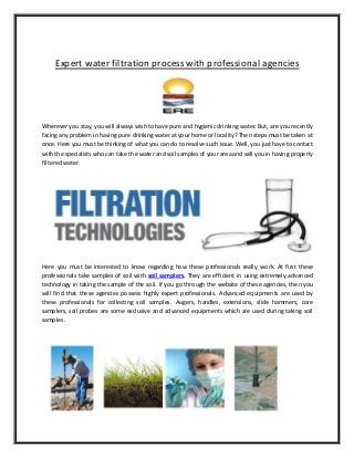 Expert water filtration process with professional agencies
Wherever you stay, you will always wish to have pure and hygienic drinking water. But, are you recently
facing any problem in having pure drinking water at your home or locality? Then steps must be taken at
once. Here you must be thinking of what you can do to resolve such issue. Well, you just have to contact
with the specialists who can take the water and soil samples of your area and will you in having properly
filteredwater.
Here you must be interested to know regarding how these professionals really work. At first these
professionals take samples of soil with soil samplers. They are efficient in using extremely advanced
technology in taking the sample of the soil. If you go through the website of these agencies, then you
will find that these agencies possess highly expert professionals. Advanced equipments are used by
these professionals for collecting soil samples. Augers, handles, extensions, slide hammers, core
samplers, soil probes are some exclusive and advanced equipments which are used during taking soil
samples.
 