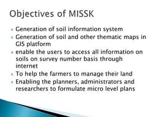  Generation of soil information system
 Generation of soil and other thematic maps in
GIS platform
 enable the users to access all information on
soils on survey number basis through
internet
 To help the farmers to manage their land
 Enabling the planners, administrators and
researchers to formulate micro level plans
 