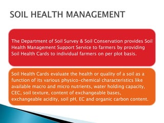 The Department of Soil Survey & Soil Conservation provides Soil
Health Management Support Service to farmers by providing
Soil Health Cards to individual farmers on per plot basis.
Soil Health Cards evaluate the health or quality of a soil as a
function of its various physico-chemical characteristics like
available macro and micro nutrients, water holding capacity,
CEC, soil texture, content of exchangeable bases,
exchangeable acidity, soil pH, EC and organic carbon content.
 