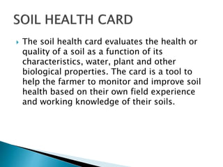  The soil health card evaluates the health or
quality of a soil as a function of its
characteristics, water, plant and other
biological properties. The card is a tool to
help the farmer to monitor and improve soil
health based on their own field experience
and working knowledge of their soils.
 