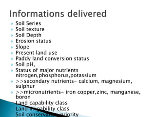  Soil Series
 Soil texture
 Soil Depth
 Erosion status
 Slope
 Present land use
 Paddy land conversion status
 Soil pH,
 Status of major nutrients
nitrogen,phosphorus,potassium
 >>secondary nutrients- calcium, magnesium,
sulphur
 >>micronutrients- iron copper,zinc, manganese,
boron
 Land capability class
 Land irrigability class
 Soil conservation priority
 