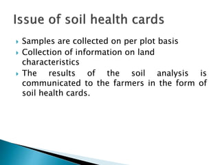  Samples are collected on per plot basis
 Collection of information on land
characteristics
 The results of the soil analysis is
communicated to the farmers in the form of
soil health cards.
 