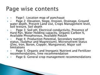  • Page1: Location map of panchayat
 • Page 2: Elevation, Slope, Erosion, Drainage, Ground
water depth, Present Land Use, Crops Management level,
Soil texture, Soil depth
 • Page 3: Soil pH, Electrical conductivity, Presence of
Hard Pan, Water Holding capacity, Organic Carbon %,
Available Phosphorous, Available Potash
 • Page 4: Production Potential, Secondary nutrient
status, (Sulphur and Magnesium), Micronutrient Status
(Zinc, Iron, Boron, Copper, Manganese), Major soil
limitations
 • Page 5: Organic and Inorganic Nutrient and Fertilizer
recommendations, lime recommendation
 • Page 6: General crop management recommendations
 