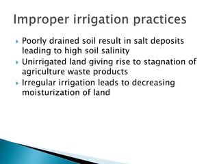  Poorly drained soil result in salt deposits
leading to high soil salinity
 Unirrigated land giving rise to stagnation of
agriculture waste products
 Irregular irrigation leads to decreasing
moisturization of land
 