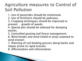 1. Use of pesticides should be minimized.
2. Use of fertilizers should be judicious.
3. Cropping techniques should be improved to
prevent growth of weeds.
4. Special pits should be selected for dumping
wastes.
5. Controlled grazing and forest management.
6. Wind breaks and wind shield in areas exposed to
wind erosion
7. Planning of soil binding grasses along banks and
slopes prone to rapid erosion.
8. Afforestation and reforestation.
 