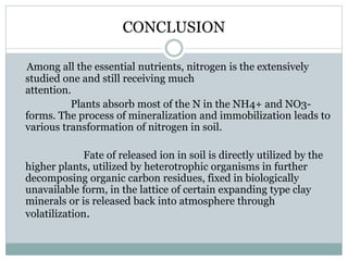 CONCLUSION
Among all the essential nutrients, nitrogen is the extensively
studied one and still receiving much
attention.
Plants absorb most of the N in the NH4+ and NO3-
forms. The process of mineralization and immobilization leads to
various transformation of nitrogen in soil.
Fate of released ion in soil is directly utilized by the
higher plants, utilized by heterotrophic organisms in further
decomposing organic carbon residues, fixed in biologically
unavailable form, in the lattice of certain expanding type clay
minerals or is released back into atmosphere through
volatilization.
 