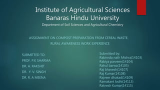 Institute of Agricultural Sciences
Banaras Hindu University
Department of Soil Sciences and Agricultural Chemistry
ASSIGNMENT ON COMPOST PREPARATION FROM CEREAL WASTE.
RURAL AWARENESS WORK EXPERIENCE
SUBMITTED TO:
PROF. P.K SHARMA
DR. A. RAKSHIT
DR. Y. V. SINGH
DR. R. A MEENA
Submitted by:
Rabinrda nath Mishra(14103)
Rabiya parveen(14104)
Rahul barwa(14105)
Raj bhavesh(14107)
Raj Kumar(14108)
Rajveer dhakad(14109)
Ramakant lodhi(14113)
Ratnesh Kumar(14115)
 