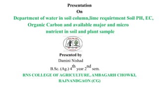 Presentation
On
Department of water in soil column,lime requirtment Soil PH, EC,
Organic Carbon and available major and micro
nutrient in soil and plant sample
Presented by
Damini Nishad
B.Sc. (Ag.) 4
th
year 2
nd
sem.
RNS COLLEGE OF AGRICULTURE, AMBAGARH CHOWKI,
RAJNANDGAON (CG)
 