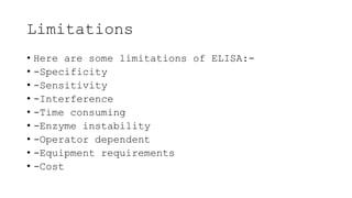 Limitations
• Here are some limitations of ELISA:-
• -Specificity
• -Sensitivity
• -Interference
• -Time consuming
• -Enzyme instability
• -Operator dependent
• -Equipment requirements
• -Cost
 