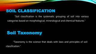 SOIL CLASSIFICATION
“Soil classification is the systematic grouping of soil into various
categories based on morphological, mineralogical and chemical features.”
Soil Taxonomy
“Taxonomy is the science that deals with laws and principles of soil
classification.”
 