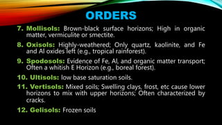7. Mollisols: Brown-black surface horizons; High in organic
matter, vermiculite or smectite.
8. Oxisols: Highly-weathered; Only quartz, kaolinite, and Fe
and Al oxides left (e.g., tropical rainforest).
9. Spodosols: Evidence of Fe, Al, and organic matter transport;
Often a whitish E Horizon (e.g., boreal forest).
10. Ultisols: low base saturation soils.
11. Vertisols: Mixed soils; Swelling clays, frost, etc cause lower
horizons to mix with upper horizons; Often characterized by
cracks.
12. Gelisols: Frozen soils
ORDERS
 