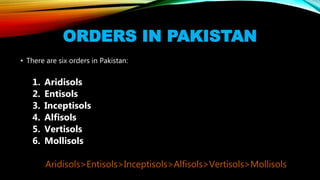 ORDERS IN PAKISTAN
• There are six orders in Pakistan:
1. Aridisols
2. Entisols
3. Inceptisols
4. Alfisols
5. Vertisols
6. Mollisols
Aridisols>Entisols>Inceptisols>Alfisols>Vertisols>Mollisols
 