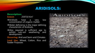 ARIDISOLS:
Description:
Extent: 259710 Km2
Aridisols have a very low
concentration of organic matter.
Water deficiency is the major defining
characteristic of Aridisols.
Also required is sufficient age to
exhibit sub-soil weathering and
development.
Occurring: Arid and Semi-arid Climates
Land Use: Wheat, Cotton, Rice and
fodder Purposes
 