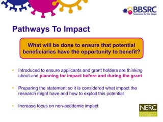 10
Pathways To Impact
• Introduced to ensure applicants and grant holders are thinking
about and planning for impact before and during the grant
• Preparing the statement so it is considered what impact the
research might have and how to exploit this potential
• Increase focus on non-academic impact
What will be done to ensure that potential
beneficiaries have the opportunity to benefit?
 