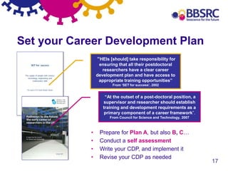 17
Set your Career Development Plan
“HEIs [should] take responsibility for
ensuring that all their postdoctoral
researchers have a clear career
development plan and have access to
appropriate training opportunities”
From ‘SET for success’, 2002
“At the outset of a post-doctoral position, a
supervisor and researcher should establish
training and development requirements as a
primary component of a career framework”.
From Council for Science and Technology, 2007
• Prepare for Plan A, but also B, C…
• Conduct a self assessment
• Write your CDP, and implement it
• Revise your CDP as needed
 