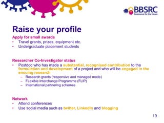 19
Raise your profile
Apply for small awards
• Travel grants, prizes, equipment etc.
• Undergraduate placement students
Researcher Co-Investigator status
• Postdoc who has made a substantial, recognised contribution to the
formulation and development of a project and who will be engaged in the
ensuing research
– Research grants (responsive and managed mode)
– FLexible Interchange Programme (FLIP)
– International partnering schemes
Network
• Attend conferences
• Use social media such as twitter, LinkedIn and blogging
 