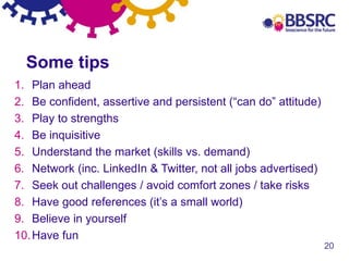 20
1. Plan ahead
2. Be confident, assertive and persistent (“can do” attitude)
3. Play to strengths
4. Be inquisitive
5. Understand the market (skills vs. demand)
6. Network (inc. LinkedIn & Twitter, not all jobs advertised)
7. Seek out challenges / avoid comfort zones / take risks
8. Have good references (it’s a small world)
9. Believe in yourself
10.Have fun
Some tips
 