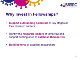 22
Why Invest In Fellowships?
• Support outstanding scientists at key stages of
their research careers
• Identify the research leaders of tomorrow and
support existing ones to establish themselves
• Build cohorts of excellent researchers
 