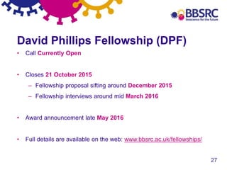 27
David Phillips Fellowship (DPF)
• Call Currently Open
• Closes 21 October 2015
– Fellowship proposal sifting around December 2015
– Fellowship interviews around mid March 2016
• Award announcement late May 2016
• Full details are available on the web: www.bbsrc.ac.uk/fellowships/
 