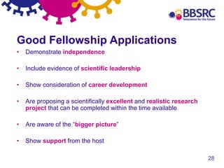 28
Good Fellowship Applications
• Demonstrate independence
• Include evidence of scientific leadership
• Show consideration of career development
• Are proposing a scientifically excellent and realistic research
project that can be completed within the time available
• Are aware of the “bigger picture”
• Show support from the host
 