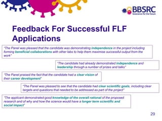 29
Feedback For Successful FLF
Applications
“The Panel was pleased that the candidate was demonstrating independence in the project including
forming beneficial collaborations with other labs to help them maximise successful output from the
work”
“The candidate had already demonstrated independence and
leadership through a number of prizes and talks”
“The Panel praised the fact that the candidate had a clear vision of
their career development”
“The Panel was pleased to see that the candidate had clear scientific goals, including clear
targets and questions that needed to be addressed as part of the project”
“The applicant demonstrated good knowledge of the overall rational of the proposed
research and of why and how the science would have a longer term scientific and
social impact”
 
