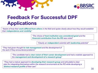 30
Feedback For Successful DPF
Applications
“Aware of how their work differed from others in the field and spoke clearly about how they would establish
their independence and visibility”
“The choice of host institution was considered good and the
financial contribution from the RO was noted”
“Clearly an independent scientist with leadership potential”
“The candidate had a clear vision of their career development and had a realistic approach to
the management and development of a research group”
“They had a mature approach to developing their research group and articulated a clear
plan for integrating themselves within the research environment at the RO while developing a
distinct research profile of their own”
“They had given thought to risk management and the development of
the work if they encountered problems”
 