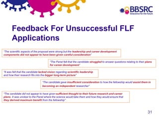 31
Feedback For Unsuccessful FLF
Applications
“The scientific aspects of the proposal were strong but the leadership and career development
components did not appear to have been given careful consideration”
“The candidate gave insufficient consideration to how the fellowship would assist them in
becoming an independent researcher”
“The Panel felt that the candidate struggled to answer questions relating to their plans
for career development”
“It was felt that the candidate lacked vision regarding scientific leadership
and how their research fits into the bigger long-term picture”
“The candidate did not appear to have given sufficient thought to their future research and career
plans. It was unclear to the Panel where the science would take them and how they would ensure that
they derived maximum benefit from the fellowship”
 