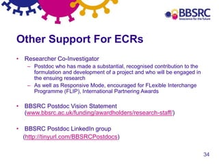 34
Other Support For ECRs
• Researcher Co-Investigator
– Postdoc who has made a substantial, recognised contribution to the
formulation and development of a project and who will be engaged in
the ensuing research
– As well as Responsive Mode, encouraged for FLexible Interchange
Programme (FLIP), International Partnering Awards
• BBSRC Postdoc Vision Statement
(www.bbsrc.ac.uk/funding/awardholders/research-staff/)
• BBSRC Postdoc LinkedIn group
(http://tinyurl.com/BBSRCPostdocs)
 