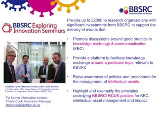 Provide up to £2000 to research organisations with
significant investments from BBSRC to support the
delivery of events that:
• Promote discussions around good practice in
knowledge exchange & commercialisation
(KEC)
• Provide a platform to facilitate knowledge
exchange around a particular topic relevant to
BBSRC
• Raise awareness of policies and procedures for
the management of intellectual assets
• Highlight and exemplify the principles
underlying BBSRC/ RCUK policies for KEC,
intellectual asset management and impact
© BBSRC. Queen Mary University London - KEC Seminar
L-R: Barny Cox, QMI; Rupert Osborn, IP Pragmatics; Quinton
Fivelman, IP Pragmatics; Adam Bowen, BBSRC KCU
For further information contact:
Charis Cook, Innovation Manager
charis.cook@bbsrc.ac.uk
 