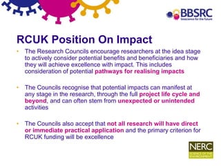 6
RCUK Position On Impact
• The Research Councils encourage researchers at the idea stage
to actively consider potential benefits and beneficiaries and how
they will achieve excellence with impact. This includes
consideration of potential pathways for realising impacts
• The Councils recognise that potential impacts can manifest at
any stage in the research, through the full project life cycle and
beyond, and can often stem from unexpected or unintended
activities
• The Councils also accept that not all research will have direct
or immediate practical application and the primary criterion for
RCUK funding will be excellence
 