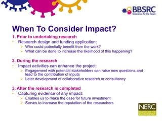 9
When To Consider Impact?
1. Prior to undertaking research
• Research design and funding application:
 Who could potentially benefit from the work?
 What can be done to increase the likelihood of this happening?
2. During the research
• Impact activities can enhance the project:
 Engagement with potential stakeholders can raise new questions and
lead to the contribution of inputs
 Later development of collaborative research or consultancy
3. After the research is completed
• Capturing evidence of any impact:
 Enables us to make the case for future investment
 Serves to increase the reputation of the researchers
 