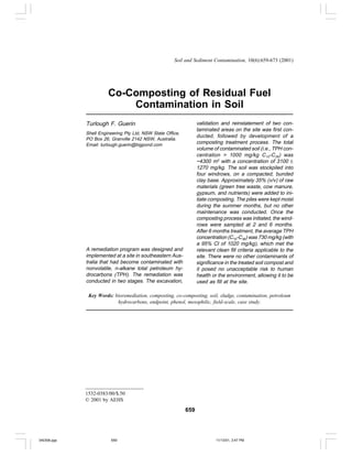 Soil and Sediment Contamination, 10(6):659-673 (2001)




                       Co-Composting of Residual Fuel
                           Contamination in Soil
             Turlough F. Guerin                                   validation and reinstatement of two con-
                                                                  taminated areas on the site was first con-
             Shell Engineering Pty Ltd, NSW State Office,
                                                                  ducted, followed by development of a
             PO Box 26, Granville 2142 NSW, Australia.
             Email: turlough.guerin@bigpond.com                   composting treatment process. The total
                                                                  volume of contaminated soil (i.e., TPH con-
                                                                  centration > 1000 mg/kg C10-C 36) was
                                                                  ~4300 m3 with a concentration of 3100 ±
                                                                  1270 mg/kg. The soil was stockpiled into
                                                                  four windrows, on a compacted, bunded
                                                                  clay base. Approximately 35% (v/v) of raw
                                                                  materials (green tree waste, cow manure,
                                                                  gypsum, and nutrients) were added to ini-
                                                                  tiate composting. The piles were kept moist
                                                                  during the summer months, but no other
                                                                  maintenance was conducted. Once the
                                                                  composting process was initiated, the wind-
                                                                  rows were sampled at 2 and 6 months.
                                                                  After 6 months treatment, the average TPH
                                                                  concentration (C10-C36) was 730 mg/kg (with
                                                                  a 95% CI of 1020 mg/kg), which met the
             A remediation program was designed and               relevant clean fill criteria applicable to the
             implemented at a site in southeastern Aus-           site. There were no other contaminants of
             tralia that had become contaminated with             significance in the treated soil compost and
             nonvolatile, n-alkane total petroleum hy-            it posed no unacceptable risk to human
             drocarbons (TPH). The remediation was                health or the environment, allowing it to be
             conducted in two stages. The excavation,             used as fill at the site.

              Key Words: bioremediation, composting, co-composting, soil, sludge, contamination, petroleum
                          hydrocarbons, endpoint, phenol, mesophilic, field-scale, case study.




             1532-0383/00/$.50
             © 2001 by AEHS

                                                            659




340306.pgs              659                                                11/13/01, 3:47 PM
 