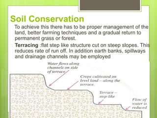 Soil Conservation
To achieve this there has to be proper management of the
land, better farming techniques and a gradual return to
permanent grass or forest.
 Terracing :flat step like structure cut on steep slopes. This
reduces rate of run off. In addition earth banks, spillways
and drainage channels may be employed
 