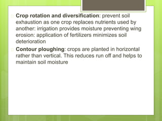  Crop rotation and diversification: prevent soil
exhaustion as one crop replaces nutrients used by
another: irrigation provides moisture preventing wing
erosion: application of fertilizers minimizes soil
deterioration
 Contour ploughing: crops are planted in horizontal
rather than vertical. This reduces run off and helps to
maintain soil moisture
 