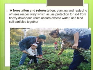  A forestation and reforestation: planting and replacing
of trees respectively which act as protection for soil from
heavy downpour, roots absorb excess water, and bind
soil particles together
 