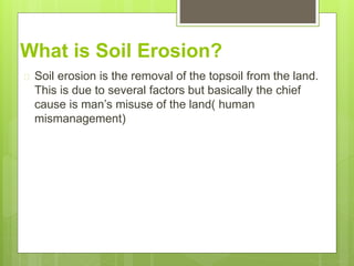 What is Soil Erosion?
 Soil erosion is the removal of the topsoil from the land.
This is due to several factors but basically the chief
cause is man’s misuse of the land( human
mismanagement)
 