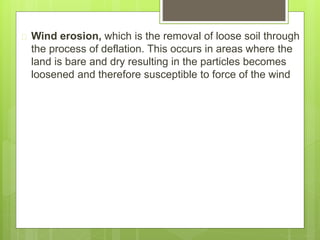  Wind erosion, which is the removal of loose soil through
the process of deflation. This occurs in areas where the
land is bare and dry resulting in the particles becomes
loosened and therefore susceptible to force of the wind
 