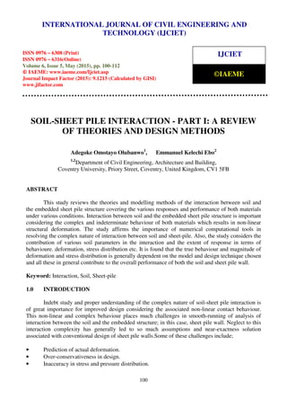 International Journal of Civil Engineering and Technology (IJCIET), ISSN 0976 – 6308 (Print),
ISSN 0976 – 6316(Online), Volume 6, Issue 5, May (2015), pp. 100-112 © IAEME
100
SOIL-SHEET PILE INTERACTION - PART I: A REVIEW
OF THEORIES AND DESIGN METHODS
Adegoke Omotayo Olubanwo1
, Emmanuel Kelechi Ebo2
1,2
Department of Civil Engineering, Architecture and Building,
Coventry University, Priory Street, Coventry, United Kingdom, CV1 5FB
ABSTRACT
This study reviews the theories and modelling methods of the interaction between soil and
the embedded sheet pile structure covering the various responses and performance of both materials
under various conditions. Interaction between soil and the embedded sheet pile structure is important
considering the complex and indeterminate behaviour of both materials which results in non-linear
structural deformation. The study affirms the importance of numerical computational tools in
resolving the complex nature of interaction between soil and sheet-pile. Also, the study considers the
contribution of various soil parameters in the interaction and the extent of response in terms of
behavioure. deformation, stress distribution etc. It is found that the true behaviour and magnitude of
deformation and stress distribution is generally dependent on the model and design technique chosen
and all these in general contribute to the overall performance of both the soil and sheet pile wall.
Keyword: Interaction, Soil, Sheet-pile
1.0 INTRODUCTION
Indebt study and proper understanding of the complex nature of soil-sheet pile interaction is
of great importance for improved design considering the associated non-linear contact behaviour.
This non-linear and complex behaviour places much challenges in smooth-running of analysis of
interaction between the soil and the embedded structure; in this case, sheet pile wall. Neglect to this
interaction complexity has generally led to so much assumptions and near-exactness solution
associated with conventional design of sheet pile walls.Some of these challenges include;
• Prediction of actual deformation.
• Over-conservativeness in design.
• Inaccuracy in stress and pressure distribution.
INTERNATIONAL JOURNAL OF CIVIL ENGINEERING AND
TECHNOLOGY (IJCIET)
ISSN 0976 – 6308 (Print)
ISSN 0976 – 6316(Online)
Volume 6, Issue 5, May (2015), pp. 100-112
© IAEME: www.iaeme.com/Ijciet.asp
Journal Impact Factor (2015): 9.1215 (Calculated by GISI)
www.jifactor.com
IJCIET
©IAEME
 