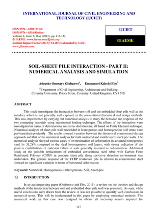 International Journal of Civil Engineering and Technology (IJCIET), ISSN 0976 – 6308 (Print),
ISSN 0976 – 6316(Online), Volume 6, Issue 5, May (2015), pp. 113-122 © IAEME
113
SOIL-SHEET PILE INTERACTION - PART II:
NUMERICAL ANALYSIS AND SIMULATION
Adegoke Omotayo Olubanwo1
, Emmanuel Kelechi Ebo2
1,2
Department of Civil Engineering, Architecture and Building,
Coventry University, Priory Street, Coventry, United Kingdom, CV1 5FB
ABSTRACT
This study investigates the interaction between soil and the embedded sheet pile wall at the
interface which is not generally well captured in the conventional theoretical and design methods.
This was implemented by carrying out numerical analysis to study the behavior and response of the
two contacting materials using incremental loading technique. The effects of the interaction were
investigated in terms of deformations and stress distributions, all based on Finite Element technique.
Numerical analyses of sheet pile wall embedded in homogenous and heterogeneous soil strata were
performedindependently. The results showed variation between the theoretical conventional design
approach and that of the numerical analysis for both anchored and cantilevered sheet pile walls. The
numerical analysis showed various cases of overestimation of deformation in assumed homogenous
sand by 31.28% compared to the ideal heterogeneous soil layers, with strong indication of the
positive contributions of cohesion values in soils generally assumed as cohessionless. Additional
study on the possible replacement of embedded conventional steel rebar with Carbon Fibre
Reinforced Polymer (CFRP) in concrete sheet pile along corrosive shoreline environment was
undertaken. The general response of the CFRP reinforced pile in relation to conventional steel
showed no significant variation in terms of horizontal deformation.
Keyword: Numerical, Homogeneous, Heterogeneous, Soil, Sheet-pile
1.0 INTRODUCTION
In an accompanying paper (Olubanwo and Ebo, 2015), a review on the theories and design
methods of the interaction between soil and embedded sheet pile wall was presented. As seen, while
useful conclusions were drawn from the review, it was not possible to quantify such conclusions in
numerical terms. This will be implemented in this paper by employing numerical methods. The
numerical work in this case was designed to obtain all necessary results required for
INTERNATIONAL JOURNAL OF CIVIL ENGINEERING AND
TECHNOLOGY (IJCIET)
ISSN 0976 – 6308 (Print)
ISSN 0976 – 6316(Online)
Volume 6, Issue 5, May (2015), pp. 113-122
© IAEME: www.iaeme.com/Ijciet.asp
Journal Impact Factor (2015): 9.1215 (Calculated by GISI)
www.jifactor.com
IJCIET
©IAEME
 
