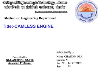 Mechanical Engineering Department
Submitted By -
Name CHAITAN OLA
Section M-1
Roll No. : 14ECTME011
Sem : 8th
Submitted to-
SAJJAN SINGH BAJIYA
Assistant Professor
Title:-CAMLESS ENGINE
 
