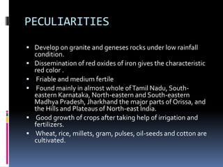 PECULIARITIES
 Develop on granite and geneses rocks under low rainfall
condition.
 Dissemination of red oxides of iron gives the characteristic
red color .
 Friable and medium fertile
 Found mainly in almost whole ofTamil Nadu, South-
eastern Karnataka, North-eastern and South-eastern
Madhya Pradesh, Jharkhand the major parts of Orissa, and
the Hills and Plateaus of North-east India.
 Good growth of crops after taking help of irrigation and
fertilizers.
 Wheat, rice, millets, gram, pulses, oil-seeds and cotton are
cultivated.
 