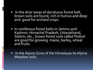  In the drier areas of deciduous forest belt,
brown soils are found, rich in humus and deep
and good for orchard crops.
 In coniferous forest belts in Jammu and
Kashmir, Himachal Pradesh, Uttarakhand,
Sikkim, etc., brown forest soils called Podzol
are good for growing maize, barley, wheat
and fruits.
 In the Alpine Zone of the Himalayas lie Alpine
Meadow soils.
 
