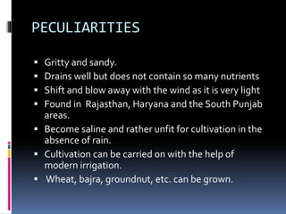 PECULIARITIES
 Gritty and sandy.
 Drains well but does not contain so many nutrients
 Shift and blow away with the wind as it is very light
 Found in Rajasthan, Haryana and the South Punjab
areas.
 Become saline and rather unfit for cultivation in the
absence of rain.
 Cultivation can be carried on with the help of
modern irrigation.
 Wheat, bajra, groundnut, etc. can be grown.
 