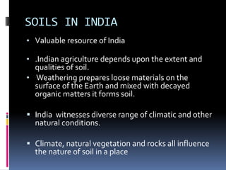 SOILS IN INDIA
• Valuable resource of India
• .Indian agriculture depends upon the extent and
qualities of soil.
• Weathering prepares loose materials on the
surface of the Earth and mixed with decayed
organic matters it forms soil.
 India witnesses diverse range of climatic and other
natural conditions.
 Climate, natural vegetation and rocks all influence
the nature of soil in a place
 