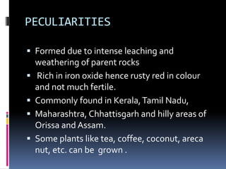 PECULIARITIES
 Formed due to intense leaching and
weathering of parent rocks
 Rich in iron oxide hence rusty red in colour
and not much fertile.
 Commonly found in Kerala,Tamil Nadu,
 Maharashtra, Chhattisgarh and hilly areas of
Orissa and Assam.
 Some plants like tea, coffee, coconut, areca
nut, etc. can be grown .
 