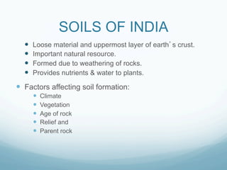 SOILS OF INDIA
  —    Loose material and uppermost layer of earth s crust.
  —    Important natural resource.
  —    Formed due to weathering of rocks.
  —    Provides nutrients & water to plants.

—  Factors affecting soil formation:
        —    Climate
        —    Vegetation
        —    Age of rock
        —    Relief and
        —    Parent rock
 