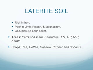 LATERITE SOIL
  —  Rich in Iron.
  —  Poor in Lime, Potash, & Magnesium.
  —  Occupies 2.4 Lakh sqkm.

—  Areas: Parts of Assam, Karnataka, T.N, A.P, M.P,
  Kerala.

—  Crops: Tea, Coffee, Cashew, Rubber and Coconut.
 