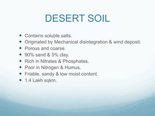 DESERT SOIL
—    Contains soluble salts.
—    Originated by Mechanical disintegration & wind deposit.
—    Porous and coarse.
—    90% sand & 5% clay.
—    Rich in Nitrates & Phosphates.
—    Poor in Nitrogen & Humus.
—    Friable, sandy & low moist content.
—    1.4 Lakh sqkm.
 